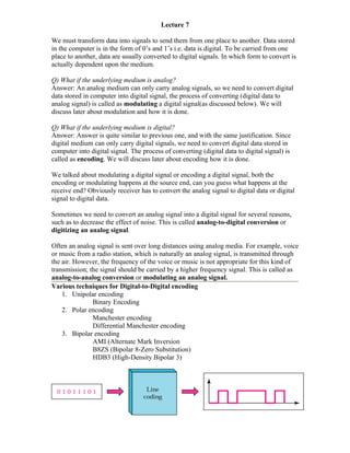 Lecture 7

We must transform data into signals to send them from one place to another. Data stored
in the computer is in the form of 0’s and 1’s i.e. data is digital. To be carried from one
place to another, data are usually converted to digital signals. In which form to convert is
actually dependent upon the medium.

Q) What if the underlying medium is analog?
Answer: An analog medium can only carry analog signals, so we need to convert digital
data stored in computer into digital signal, the process of converting (digital data to
analog signal) is called as modulating a digital signal(as discussed below). We will
discuss later about modulation and how it is done.

Q) What if the underlying medium is digital?
Answer: Answer is quite similar to previous one, and with the same justification. Since
digital medium can only carry digital signals, we need to convert digital data stored in
computer into digital signal. The process of converting (digital data to digital signal) is
called as encoding. We will discuss later about encoding how it is done.

We talked about modulating a digital signal or encoding a digital signal, both the
encoding or modulating happens at the source end, can you guess what happens at the
receive end? Obviously receiver has to convert the analog signal to digital data or digital
signal to digital data.

Sometimes we need to convert an analog signal into a digital signal for several reasons,
such as to decrease the effect of noise. This is called analog-to-digital conversion or
digitizing an analog signal.

Often an analog signal is sent over long distances using analog media. For example, voice
or music from a radio station, which is naturally an analog signal, is transmitted through
the air. However, the frequency of the voice or music is not appropriate for this kind of
transmission; the signal should be carried by a higher frequency signal. This is called as
analog-to-analog conversion or modulating an analog signal.
Various techniques for Digital-to-Digital encoding
    1. Unipolar encoding
               Binary Encoding
    2. Polar encoding
               Manchester encoding
               Differential Manchester encoding
    3. Bipolar encoding
               AMI (Alternate Mark Inversion
               B8ZS (Bipolar 8-Zero Substitution)
               HDB3 (High-Density Bipolar 3)
 