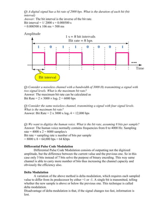 Q) A digital signal has a bit rate of 2000 bps. What is the duration of each bit (bit
interval)
Answer: The bit interval is the inverse of the bit rate.
Bit interval = 1/ 2000 s = 0.000500 s
= 0.000500 x 106 ms = 500 ms




Q) Consider a noiseless channel with a bandwidth of 3000 Hz transmitting a signal with
two signal levels. What is the maximum bit rate?
Answer: The maximum bit rate can be calculated as
Bit Rate = 2 × 3000 × log2 2 = 6000 bps

Q) Consider the same noiseless channel, transmitting a signal with four signal levels.
What is the maximum bit rate?
Answer: Bit Rate = 2 x 3000 x log2 4 = 12,000 bps


Q) We want to digitize the human voice. What is the bit rate, assuming 8 bits per sample?
Answer: The human voice normally contains frequencies from 0 to 4000 Hz. Sampling
rate = 4000 x 2 = 8000 samples/s
Bit rate = sampling rate x number of bits per sample
= 8000 x 8 = 64,000 bps = 64 Kbps

Differential Pulse Code Modulation
       Differential Pulse Code Modulation consists of outputting not the digitized
amplitude, but the difference between the current value and the previous one. So in this
case only 5 bits instead of 7 bits solve the purpose of binary encoding. This way same
channel is able to carry more number of bits thus increasing the channel capacity and
obviously the efficiency also.

Delta Modulation
        A variation of the above method is delta modulation, which requires each sampled
value to differ from its predecessor by either +1 or -1. A single bit is transmitted, telling
whether the new sample is above or below the previous one. This technique is called
delta modulation.
Disadvantage of delta modulation is that, if the signal changes too fast, information is
lost.
 