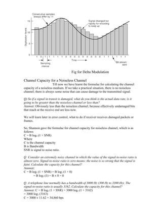 Fig for Delta Modulation

Channel Capacity for a Noiseless Channel
                       Till now we have learnt the formulae for calculating the channel
capacity of a noiseless medium. If we take a practical situation, there is no noiseless
channel; there is always some noise that can cause damage to the transmitted signal.

Q) So if a signal in transit is damaged, what do you think is the actual data rate, is it
going to be greater than the noiseless channel or less than?
Answer: Obviously less than the noiseless channel, because effectively undamaged bits
that reach at the receive end are less now.

We will learn later in error control, what to do if receiver receives damaged packets or
frames.

So, Shannon gave the formulae for channel capacity for noiseless channel, which is as
follows
C = B log2 (1 + SNR)
Where
C is the channel capacity
B is Bandwidth
SNR is signal to noise ratio.

Q Consider an extremely noisy channel in which the value of the signal-to-noise ratio is
almost zero. Signal-to-noise ratio is zero means; the noise is so strong that the signal is
faint. Calculate the capacity for this channel?
Answer:
C = B log2 (1 + SNR) = B log2 (1 + 0)
        = B log2 (1) = B × 0 = 0

Q. A telephone line normally has a bandwidth of 3000 Hz (300 Hz to 3300 Hz). The
signal-to-noise ratio is usually 3162. Calculate the capacity for this channel?
Answer: C = B log2 (1 + SNR) = 3000 log2 (1 + 3162)
= 3000 log2 (3163)
C = 3000 × 11.62 = 34,860 bps
 