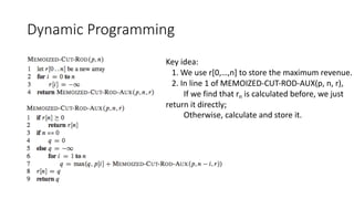 Dynamic Programming
Key idea:
1. We use r[0,…,n] to store the maximum revenue.
2. In line 1 of MEMOIZED-CUT-ROD-AUX(p, n, r),
If we find that rn is calculated before, we just
return it directly;
Otherwise, calculate and store it.
 