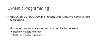 Dynamic Programming
• MEMOIZED-CUT-ROD-AUX(p, n, r) calculates rn in a top-down fashion
by recursion.
• Most often, we want a bottom-up solution for two reasons:
• Logically, it is easy to follow.
• Faster, as it avoids recursion.
 