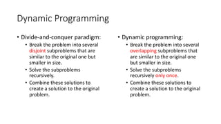 Dynamic Programming
• Divide-and-conquer paradigm:
• Break the problem into several
disjoint subproblems that are
similar to the original one but
smaller in size.
• Solve the subproblems
recursively.
• Combine these solutions to
create a solution to the original
problem.
• Dynamic programming:
• Break the problem into several
overlapping subproblems that
are similar to the original one
but smaller in size.
• Solve the subproblems
recursively only once.
• Combine these solutions to
create a solution to the original
problem.
 