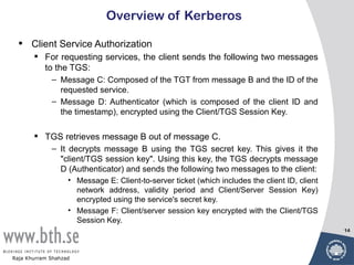 Overview of Kerberos

  •   Client Service Authorization
        For requesting services, the client sends the following two messages
         to the TGS:
             – Message C: Composed of the TGT from message B and the ID of the
               requested service.
             – Message D: Authenticator (which is composed of the client ID and
               the timestamp), encrypted using the Client/TGS Session Key.

        TGS retrieves message B out of message C.
             – It decrypts message B using the TGS secret key. This gives it the
               "client/TGS session key". Using this key, the TGS decrypts message
               D (Authenticator) and sends the following two messages to the client:
                   • Message E: Client-to-server ticket (which includes the client ID, client
                     network address, validity period and Client/Server Session Key)
                     encrypted using the service's secret key.
                   • Message F: Client/server session key encrypted with the Client/TGS
                     Session Key.
                                                                                                14




Raja Khurram Shahzad
 