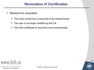 Revocation of Certificates

    •   Reasons for revocation:

           The users secret key is assumed to be compromised.
           The user is no longer certified by this CA.
           The CA’s certificate is assumed to be compromised.




                                                                 36



                                   ET2437 - Network Security
Raja Khurram Shahzad
 