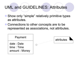 UML and GUIDELINES: Attributes
 Show only “simple” relatively primitive types
as attributes.
 Connections to other concepts are to be
represented as associations, not attributes.
Payment
date : Date
time : Time
amount : Money
attributes
 
