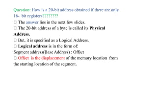 Question: How is a 20-bit address obtained if there are only
16- bit registers????????
The answer lies in the next few slides.
The 20-bit address of a byte is called its Physical
Address.
But, it is specified as a Logical Address.
Logical address is in the form of:
Segment address(Base Address) : Offset
Offset is the displacement of the memory location from
the starting location of the segment.
 
