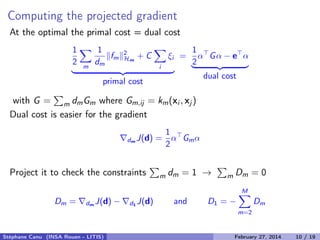 Multiple Kernel representer theorem and dual
The Lagrangian:
L =
1
2 m
1
dm
fm
2
Hm
+ C
i
ξi −
i
αi yi
m
fm(xi ) + b − 1 − ξi −
i
βi ξi
Associated KKT stationarity conditions:
mL = 0 ⇔
1
dm
fm(•) =
n
i=1
αi yi km(•, xi ) m = 1, M
Representer theorem
f (•) =
m
fm(•) =
n
i=1
αi yi
m
dmkm(•, xi )
K(•,xi )
We have a standard SVM problem with respect to function f and kernel K.
Stéphane Canu (INSA Rouen - LITIS) April 16, 2014 10 / 21
 