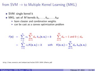 from SVM → to Multiple Kernel Learning (MKL)
SVM: single kernel k
MKL: set of M kernels k1, . . . , km, . . . , kM
learn classier and combination weights
can be cast as a convex optimization problem
f (x) =
n
i=1
αi
M
m=1
dm km(x, xi ) + b
M
m=1
dm = 1 and 0 ≤ dm
=
n
i=1
αi K(x, xi ) + b with K(x, xi ) =
M
m=1
dm km(x, xi )
http://www.nowozin.net/sebastian/talks/ICCV-2009-LPbeta.pdf
Stéphane Canu (INSA Rouen - LITIS) April 16, 2014 4 / 21
 