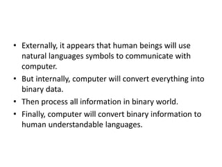 • Externally, it appears that human beings will use
natural languages symbols to communicate with
computer.
• But internally, computer will convert everything into
binary data.
• Then process all information in binary world.
• Finally, computer will convert binary information to
human understandable languages.
 