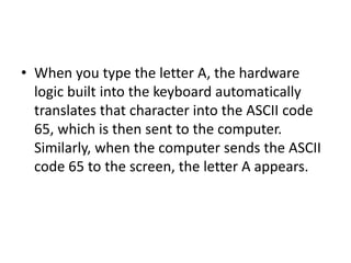 • When you type the letter A, the hardware
logic built into the keyboard automatically
translates that character into the ASCII code
65, which is then sent to the computer.
Similarly, when the computer sends the ASCII
code 65 to the screen, the letter A appears.
 
