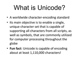 What is Unicode?
• A worldwide character-encoding standard
• Its main objective is to enable a single,
unique character set that is capable of
supporting all characters from all scripts, as
well as symbols, that are commonly utilized
for computer processing throughout the
globe
• Fun fact: Unicode is capable of encoding
about at least 1,110,000 characters!
 
