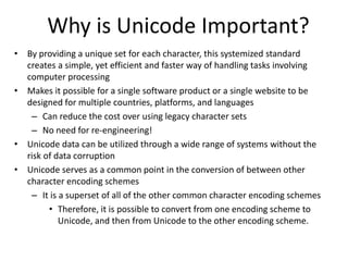 Why is Unicode Important?
• By providing a unique set for each character, this systemized standard
creates a simple, yet efficient and faster way of handling tasks involving
computer processing
• Makes it possible for a single software product or a single website to be
designed for multiple countries, platforms, and languages
– Can reduce the cost over using legacy character sets
– No need for re-engineering!
• Unicode data can be utilized through a wide range of systems without the
risk of data corruption
• Unicode serves as a common point in the conversion of between other
character encoding schemes
– It is a superset of all of the other common character encoding schemes
• Therefore, it is possible to convert from one encoding scheme to
Unicode, and then from Unicode to the other encoding scheme.
 