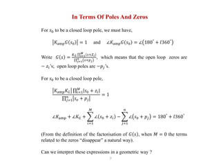7
In Terms Of Poles And Zeros
For 𝑠0 to be a closed loop pole, we must have,
𝐾amp 𝐺 𝑠0 = 1 and ∠𝐾amp 𝐺 𝑠0 = ∠ 180°
+ 𝑙360°
Write 𝐺 𝑠 =
𝐾 𝐺 𝑖=1
𝑀
𝑠+𝑍 𝑖
𝑗=1
𝑛
𝑠+𝑝 𝑗
, which means that the open loop zeros are
− 𝑧𝑖’s; open loop poles are −𝑝𝑗’s.
For 𝑠0 to be a closed loop pole,
𝐾amp 𝐾 𝐺 𝑖=1
𝑀
𝑠0 + 𝑧𝑖
𝑗=1
𝑛
𝑠 𝑜 + 𝑝𝑗
= 1
∠𝐾amp + ∠𝐾 𝐺 +
𝑖=1
𝑀
∠ 𝑠0 + 𝑧𝑖 −
𝑗=1
𝑛
∠ 𝑠0 + 𝑝𝑗 = 180°
+ 𝑙360°
(From the definition of the factorisation of 𝐺 𝑠 , when 𝑀 = 0 the terms
related to the zeros “disappear” a natural way).
Can we interpret these expressions in a geometric way ?
 