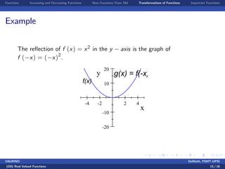 Functions Increasing and Decreasing Functions New Functions From Old Transformations of Functions Important Functions
Example
The re‡ection of f (x) = x2 in the y axis is the graph of
f ( x) = ( x)2
.
-4 -2 2 4
-20
-10
10
20
x
y g(x) = f(-x)
f(x)
VillaRINO DoMath, FSMT-UPSI
(D0) Real-Valued Functions 15 / 18
 