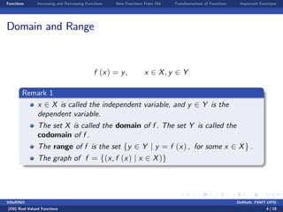 Functions Increasing and Decreasing Functions New Functions From Old Transformations of Functions Important Functions
Domain and Range
f (x) = y, x 2 X, y 2 Y
Remark 1
x 2 X is called the independent variable, and y 2 Y is the
dependent variable.
The set X is called the domain of f . The set Y is called the
codomain of f .
The range of f is the set fy 2 Y j y = f (x) , for some x 2 Xg .
The graph of f = f(x, f (x) j x 2 X)g
VillaRINO DoMath, FSMT-UPSI
(D0) Real-Valued Functions 4 / 18
 