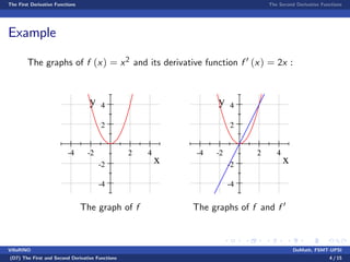 The First Derivative Functions The Second Derivative Functions
Example
The graphs of f (x) = x2 and its derivative function f 0 (x) = 2x :
-4 -2 2 4
-4
-2
2
4
x
y
The graph of f
-4 -2 2 4
-4
-2
2
4
x
y
The graphs of f and f 0
VillaRINO DoMath, FSMT-UPSI
(D7) The First and Second Derivative Functions 4 / 15
 