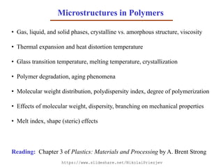 Microstructures in Polymers
• Gas, liquid, and solid phases, crystalline vs. amorphous structure, viscosity
• Thermal expansion and heat distortion temperature
• Glass transition temperature, melting temperature, crystallization
• Polymer degradation, aging phenomena
• Molecular weight distribution, polydispersity index, degree of polymerization
• Effects of molecular weight, dispersity, branching on mechanical properties
• Melt index, shape (steric) effects
Reading: Chapter 3 of Plastics: Materials and Processing by A. Brent Strong
https://www.slideshare.net/NikolaiPriezjev
 