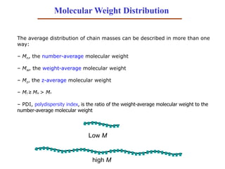 Molecular Weight Distribution
The average distribution of chain masses can be described in more than one
way:
– Mn, the number-average molecular weight
– Mw, the weight-average molecular weight
– Mz, the z-average molecular weight
– Mz ≥ Mw > Mn
– PDI, polydispersity index, is the ratio of the weight-average molecular weight to the
number-average molecular weight
Low M
high M
 