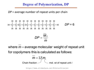 Degree of Polymerization, DP
DP = average number of repeat units per chain
ii mfm
m


:followsascalculatedisthiscopolymersfor
unitrepeatofweightmolecularaveragewhere
C C C C C C C CH
H
H
H
H
H
H
H
H
H
H
H
H
H
H
H
H
C C C C
H
H
H
H
H
H
H
H
H( ) DP = 6
mol. wt of repeat unit iChain fraction
m
M
DP
n

https://www.slideshare.net/NikolaiPriezjev
 