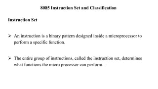 8085 Instruction Set and Classification
Instruction Set
➢ An instruction is a binary pattern designed inside a microprocessor to
perform a specific function.
➢ The entire group of instructions, called the instruction set, determines
what functions the micro processor can perform.
 