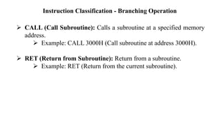Instruction Classification - Branching Operation
➢ CALL (Call Subroutine): Calls a subroutine at a specified memory
address.
➢ Example: CALL 3000H (Call subroutine at address 3000H).
➢ RET (Return from Subroutine): Return from a subroutine.
➢ Example: RET (Return from the current subroutine).
 