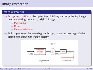 Image restoration
Image restoration
⇒ Image restoration is the operation of taking a corrupt/noisy image
and estimating the clean, original image.
Motion blur
Noise
Camera mis-focus
⇒ It is a processes for restoring the image, when certain degradation
parameter aﬀect the image quality.
Subject: Image Procesing & Computer Vision Dr. Varun Kumar (IIIT Surat)Lecture 22 3 / 13
 