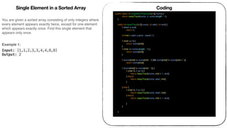 You are given a sorted array consisting of only integers where
every element appears exactly twice, except for one element
which appears exactly once. Find this single element that
appears only once.
 
Example 1:
Input: [1,1,2,3,3,4,4,8,8]
Output: 2
Coding
public static int singleNonDuplicate(int[] nums) {
return keepTrack(nums, 0, nums.length - 1);
}
static int keepTrack(int[] nums, int start, int end) {
if (start > end)
return 0;
int mid = start + (end - start) / 2;
if (mid == 0) {
return nums[mid];
}
if (mid == nums.length - 1) {
return nums[mid];
}
if (nums[mid] != nums[mid - 1] && nums[mid] != nums[mid + 1])
return nums[mid];
if (nums[mid] != nums[mid - 1]) {
if (mid % 2 == 0) {
return keepTrack(nums, mid + 1, end);
} else {
return keepTrack(nums, start, mid);
}
} else {
if (mid % 2 == 0) {
return keepTrack(nums, start, mid);
} else {
return keepTrack(nums, mid + 1, end);
}
}
}
Single Element in a Sorted Array
 