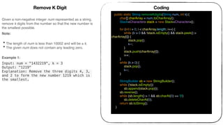 Given a non-negative integer num represented as a string,
remove k digits from the number so that the new number is
the smallest possible.
Note: 
• The length of num is less than 10002 and will be ≥ k.
• The given num does not contain any leading zero.
Example 1:
Input: num = "1432219", k = 3
Output: "1219"
Explanation: Remove the three digits 4, 3,
and 2 to form the new number 1219 which is
the smallest.
Coding
public static String removeKdigits(String num, int k) {
char[] charArray = num.toCharArray();
Stack<Character> stack = new Stack<Character>();
for (int i = 0; i < charArray.length; i++) {
while (k > 0 && !stack.isEmpty() && stack.peek() >
charArray[i]) {
stack.pop();
k--;
}
stack.push(charArray[i]);
i++;
}
while (k > 0) {
stack.pop();
k--;
}
StringBuilder sb = new StringBuilder();
while (!stack.isEmpty())
sb.append(stack.pop());
sb.reverse();
while (sb.length() > 1 && sb.charAt(0) == '0')
sb.deleteCharAt(0);
return sb.toString();
}
Remove K Digit
 