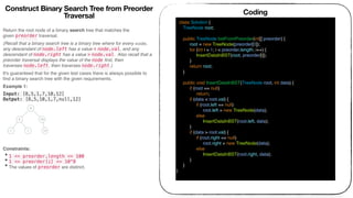 Return the root node of a binary search tree that matches the
given preorder traversal.
(Recall that a binary search tree is a binary tree where for every node,
any descendant of node.left has a value < node.val, and any
descendant of node.right has a value > node.val.  Also recall that a
preorder traversal displays the value of the node ﬁrst, then
traverses node.left, then traverses node.right.)
It's guaranteed that for the given test cases there is always possible to
ﬁnd a binary search tree with the given requirements.
Example 1:
Input: [8,5,1,7,10,12]
Output: [8,5,10,1,7,null,12]
 
Constraints:
• 1 <= preorder.length <= 100
• 1 <= preorder[i] <= 10^8
• The values of preorder are distinct.
Coding
class Solution {
TreeNode root;
public TreeNode bstFromPreorder(int[] preorder) {
root = new TreeNode(preorder[0]);
for (int i = 1; i < preorder.length; i++) {
InsertDataInBST(root, preorder[i]);
}
return root;
}
public void InsertDataInBST(TreeNode root, int data) {
if (root == null)
return;
if (data < root.val) {
if (root.left == null)
root.left = new TreeNode(data);
else
InsertDataInBST(root.left, data);
}
if (data > root.val) {
if (root.right == null)
root.right = new TreeNode(data);
else
InsertDataInBST(root.right, data);
}
}
}
Construct Binary Search Tree from Preorder
Traversal
 