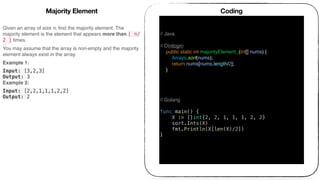 Given an array of size n, ﬁnd the majority element. The
majority element is the element that appears more than ⌊ n/
2 ⌋ times.
You may assume that the array is non-empty and the majority
element always exist in the array.
Example 1:
Input: [3,2,3]
Output: 3
Example 2:
Input: [2,2,1,1,1,2,2]
Output: 2
Coding
// Java
// O(nlogn)
public static int majorityElement_(int[] nums) {
Arrays.sort(nums);
return nums[nums.length/2];
}
// Golang
func main() {
X := []int{2, 2, 1, 1, 1, 2, 2}
sort.Ints(X)
fmt.Println(X[len(X)/2])
}
Majority Element
 