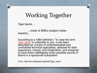 Working Together
Tiger teams…

        …made of SMEs (subject matter
experts)…

According to a 1964 definition, "In case the term
„tiger team' is unfamiliar to you, it has been
described as 'a team of undomesticated and
uninhibited technical specialists, selected for their
experience, energy, and imagination, and assigned
to track down relentlessly every possible source of
failure in a spacecraft subsystem.„

From: http://en.wikipedia.org/wiki/Tiger_team
 
