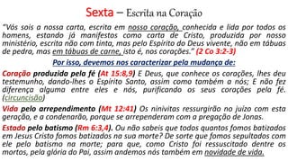 Sexta – Escrita na Coração
“Vós sois a nossa carta, escrita em nosso coração, conhecida e lida por todos os
homens, estando já manifestos como carta de Cristo, produzida por nosso
ministério, escrita não com tinta, mas pelo Espírito do Deus vivente, não em tábuas
de pedra, mas em tábuas de carne, isto é, nos corações.” (2 Co 3:2-3)
Por isso, devemos nos caracterizar pela mudança de:
Coração produzida pela fé (At 15:8,9) E Deus, que conhece os corações, lhes deu
testemunho, dando-lhes o Espírito Santo, assim como também a nós; E não fez
diferença alguma entre eles e nós, purificando os seus corações pela fé.
(circuncisão)
Vida pelo arrependimento (Mt 12:41) Os ninivitas ressurgirão no juízo com esta
geração, e a condenarão, porque se arrependeram com a pregação de Jonas.
Estado pelo batismo (Rm 6:3,4). Ou não sabeis que todos quantos fomos batizados
em Jesus Cristo fomos batizados na sua morte? De sorte que fomos sepultados com
ele pelo batismo na morte; para que, como Cristo foi ressuscitado dentre os
mortos, pela glória do Pai, assim andemos nós também em novidade de vida.
 