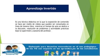 Aprendizaje Invertido
Es una técnica didáctica en la que la exposición de contenido
se hace por medio de videos que pueden ser consultados en
línea de manera libre, mientras el tiempo de aula se dedica a
la discusión, resolución de problemas y actividades prácticas
bajo la supervisión y asesoría del profesor.
 