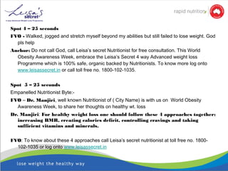 Spot 4 – 25 seconds
FVO - Walked, jogged and stretch myself beyond my abilities but still failed to lose weight. God
pls help
Anchor: Do not call God, call Leisa’s secret Nutritionist for free consultation. This World
Obesity Awareness Week, embrace the Leisa’s Secret 4 way Advanced weight loss
Programme which is 100% safe, organic backed by Nutritionists. To know more log onto
www.leisassecret.in or call toll free no. 1800-102-1035.
Spot 5 – 25 seconds
Empanelled Nutritionist Byte:-
FVO – Dr. Manjiri, well known Nutritionist of ( City Name) is with us on World Obesity
Awareness Week, to share her thoughts on healthy wt. loss
Dr. Manjiri: For healthy weight loss one should follow these 4 approaches together:
increasing BMR, creating calories deficit, controlling cravings and taking
sufficient vitamins and minerals.
 
FVO: To know about these 4 approaches call Leisa’s secret nutritionist at toll free no. 1800-
102-1035 or log onto www.leisassecret.in
 