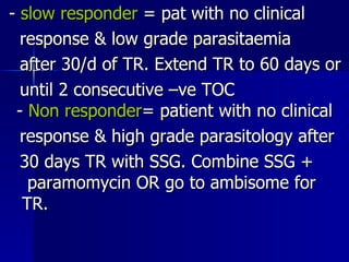 -  slow responder  = pat with no clinical  response & low grade parasitaemia after 30/d of TR. Extend TR to 60 days or until 2 consecutive –ve TOC  -  Non responder = patient with no clinical response & high grade parasitology after 30 days TR with SSG. Combine SSG +  paramomycin OR go to ambisome for  TR. 