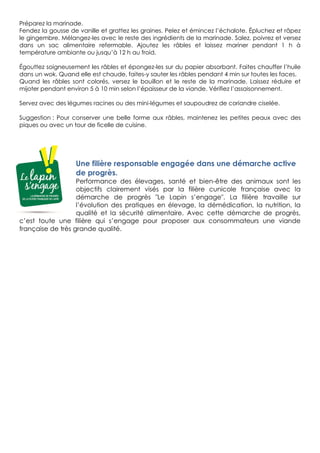 Préparez la marinade.
Fendez la gousse de vanille et grattez les graines. Pelez et émincez l’échalote. Épluchez et râpez
le gingembre. Mélangez-les avec le reste des ingrédients de la marinade. Salez, poivrez et versez
dans un sac alimentaire refermable. Ajoutez les râbles et laissez mariner pendant 1 h à
température ambiante ou jusqu’à 12 h au froid.
Égouttez soigneusement les râbles et épongez-les sur du papier absorbant. Faites chauffer l’huile
dans un wok. Quand elle est chaude, faites-y sauter les râbles pendant 4 min sur toutes les faces.
Quand les râbles sont colorés, versez le bouillon et le reste de la marinade. Laissez réduire et
mijoter pendant environ 5 à 10 min selon l’épaisseur de la viande. Vérifiez l’assaisonnement.
Servez avec des légumes racines ou des mini-légumes et saupoudrez de coriandre ciselée.
Suggestion : Pour conserver une belle forme aux râbles, maintenez les petites peaux avec des
piques ou avec un tour de ficelle de cuisine.
Une filière responsable engagée dans une démarche active
de progrès.
Performance des élevages, santé et bien-être des animaux sont les
objectifs clairement visés par la filière cunicole française avec la
démarche de progrès "Le Lapin s’engage". La filière travaille sur
l’évolution des pratiques en élevage, la démédication, la nutrition, la
qualité et la sécurité alimentaire. Avec cette démarche de progrès,
c’est toute une filière qui s’engage pour proposer aux consommateurs une viande
française de très grande qualité.
 