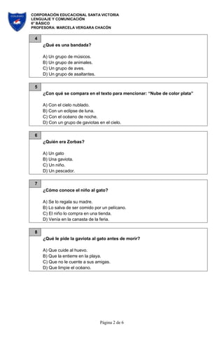 CORPORACIÓN EDUCACIONAL SANTA VICTORIA
LENGUAJE Y COMUNICACIÓN
6° BÁSICO
PROFESORA: MARCELA VERGARA CHACÓN
Página 2 de 6
4
¿Qué es una bandada?
A) Un grupo de músicos.
B) Un grupo de animales.
C) Un grupo de aves.
D) Un grupo de asaltantes.
5
¿Con qué se compara en el texto para mencionar: “Nube de color plata”
A) Con el cielo nublado.
B) Con un eclipse de luna.
C) Con el océano de noche.
D) Con un grupo de gaviotas en el cielo.
6
¿Quién era Zorbas?
A) Un gato
B) Una gaviota.
C) Un niño.
D) Un pescador.
7
¿Cómo conoce el niño al gato?
A) Se lo regala su madre.
B) Lo salva de ser comido por un pelícano.
C) El niño lo compra en una tienda.
D) Venía en la canasta de la feria.
8
¿Qué le pide la gaviota al gato antes de morir?
A) Que cuide al huevo.
B) Que la entierre en la playa.
C) Que no le cuente a sus amigas.
D) Que limpie el océano.
 