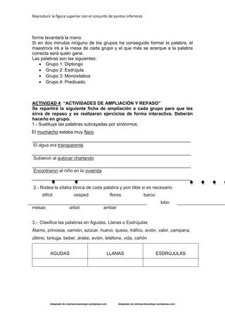 Reproducir la figura superior con el conjunto de puntos inferiores 
Adaptado de orientaciónandujar.wordpress.com Adaptado de orientaciónandujar.wordpress.com 
forme levantará la mano. 
Si en dos minutos ninguno de los grupos ha conseguido formar la palabra, el maestro/a irá a la mesa de cada grupo y el que más se acerque a la palabra correcta será quién gane. 
Las palabras son las siguientes: 
 Grupo 1: Diptongo 
 Grupo 2: Esdrújula. 
 Grupo 3: Monosílabos 
 Grupo 4: Predicado. 
ACTIVIDAD 4: “ACTIVIDADES DE AMPLIACIÓN Y REPASO” 
Se repartirá la siguiente ficha de ampliación a cada grupo para que les sirva de repaso y se realizaran ejercicios de forma interactiva. Deberán hacerlo en grupo. 
1.- Sustituye las palabras subrayadas por sinónimos: 
El muchacho estaba muy flaco 
_______________________________________________________________ 
El agua era transparente 
_______________________________________________________________ 
Subieron al autocar charlando 
_______________________________________________________________ 
Encontraron al niño en la vivienda 
_______________________________________________________________ 
2.- Rodea la sílaba tónica de cada palabra y pon tilde si es necesario 
dificil cesped flores barco 
lobo mesas arbol ambar 
3.- Clasifica las palabras en Agudas, Llanas o Esdrújulas 
Álamo, princesa, camión, azúcar, huevo, queso, tráfico, avión, valor, campana, último, tortuga, beber, árabe, avión, teléfono, vida, cañón 
AGUDAS 
LLANAS 
ESDRÚJULAS 
 