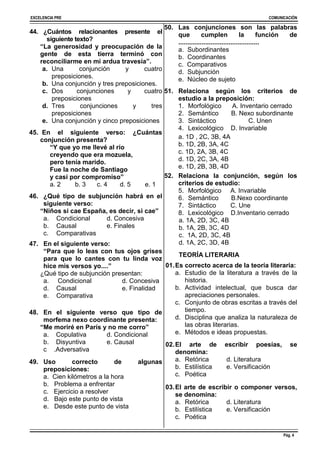 EXCELENCIA PRE COMUNICACIÓN
Pág. 4
44. ¿Cuántos relacionantes presente el
siguiente texto?
“La generosidad y preocupación de la
gente de esta tierra terminó con
reconciliarme en mi ardua travesía”.
a. Una conjunción y cuatro
preposiciones.
b. Una conjunción y tres preposiciones.
c. Dos conjunciones y cuatro
preposiciones
d. Tres conjunciones y tres
preposiciones
e. Una conjunción y cinco preposiciones
45. En el siguiente verso: ¿Cuántas
conjunción presenta?
“Y que yo me llevé al río
creyendo que era mozuela,
pero tenía marido.
Fue la noche de Santiago
y casi por compromiso”
a. 2 b. 3 c. 4 d. 5 e. 1
46. ¿Qué tipo de subjunción habrá en el
siguiente verso:
“Niños si cae España, es decir, si cae”
a. Condicional d. Concesiva
b. Causal e. Finales
c. Comparativas
47. En el siguiente verso:
“Para que lo leas con tus ojos grises
para que lo cantes con tu linda voz
hice mis versos yo....”
¿Qué tipo de subjunción presentan:
a. Condicional d. Concesiva
d. Causal e. Finalidad
e. Comparativa
48. En el siguiente verso que tipo de
morfema nexo coordinante presenta:
“Me moriré en París y no me corro”
a. Copulativa d. Condicional
b. Disyuntiva e. Causal
c .Adversativa
49. Uso correcto de algunas
preposiciones:
a. Cien kilómetros a la hora
b. Problema a enfrentar
c. Ejercicio a resolver
d. Bajo este punto de vista
e. Desde este punto de vista
50. Las conjunciones son las palabras
que cumplen la función de
.............................................
a. Subordinantes
b. Coordinantes
c. Comparativos
d. Subjunción
e. Núcleo de sujeto
51. Relaciona según los criterios de
estudio a la preposición:
1. Morfológico A. Inventario cerrado
2. Semántico B. Nexo subordinante
3. Sintáctico C. Unen
4. Lexicológico D. Invariable
a. 1D , 2C, 3B, 4A
b. 1D, 2B, 3A, 4C
c. 1D, 2A, 3B, 4C
d. 1D, 2C, 3A, 4B
e. 1D, 2B, 3B, 4D
52. Relaciona la conjunción, según los
criterios de estudio:
5. Morfológico A. Invariable
6. Semántico B.Nexo coordinante
7. Sintáctico C. Une
8. Lexicológico D.Inventario cerrado
a. 1A, 2D, 3C, 4B
b. 1A, 2B, 3C, 4D
c. 1A, 2D, 3C, 4B
d. 1A, 2C, 3D, 4B
TEORÍA LITERARIA
01.Es correcto acerca de la teoría literaria:
a. Estudio de la literatura a través de la
historia.
b. Actividad intelectual, que busca dar
apreciaciones personales.
c. Conjunto de obras escritas a través del
tiempo.
d. Disciplina que analiza la naturaleza de
las obras literarias.
e. Métodos e ideas propuestas.
02.El arte de escribir poesías, se
denomina:
a. Retórica d. Literatura
b. Estilística e. Versificación
c. Poética
03.El arte de escribir o componer versos,
se denomina:
a. Retórica d. Literatura
b. Estilística e. Versificación
c. Poética
 
