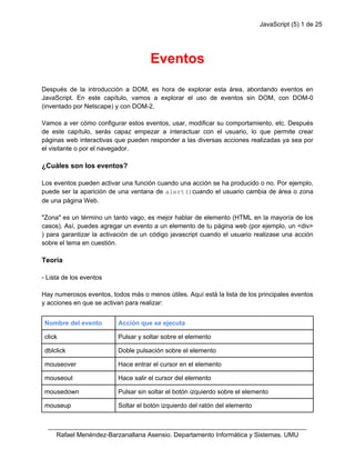 JavaScript (5) 1 de 25
Eventos
Después de la introducción a DOM, es hora de explorar esta área, abordando eventos en
JavaScript. En este capítulo, vamos a explorar el uso de eventos sin DOM, con DOM-0
(inventado por Netscape) y con DOM-2.
Vamos a ver cómo configurar estos eventos, usar, modificar su comportamiento, etc. Después
de este capítulo, serás capaz empezar a interactuar con el usuario, lo que permite crear
páginas web interactivas que pueden responder a las diversas acciones realizadas ya sea por
el visitante o por el navegador.
¿Cuáles son los eventos?
Los eventos pueden activar una función cuando una acción se ha producido o no. Por ejemplo,
puede ser la aparición de una ventana de alert()cuando el usuario cambia de área o zona
de una página Web.
"Zona" es un término un tanto vago, es mejor hablar de elemento (HTML en la mayoría de los
casos). Así, puedes agregar un evento a un elemento de tu página web (por ejemplo, un <div>
) para garantizar la activación de un código javascript cuando el usuario realizase una acción
sobre el tema en cuestión.
Teoría
- Lista de los eventos
Hay numerosos eventos, todos más o menos útiles. Aquí está la lista de los principales eventos
y acciones en que se activan para realizar:
Nombre del evento Acción que se ejecuta
click Pulsar y soltar sobre el elemento
dblclick Doble pulsación sobre el elemento
mouseover Hace entrar el cursor en el elemento
mouseout Hace salir el cursor del elemento
mousedown Pulsar sin soltar el botón izquierdo sobre el elemento
mouseup Soltar el botón izquierdo del ratón del elemento
_________________________________________________________________________
Rafael Menéndez-Barzanallana Asensio. Departamento Informática y Sistemas. UMU
 