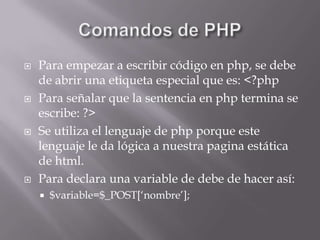 Comandos de PHPPara empezar a escribir código en php, se debe de abrir una etiqueta especial que es: <?phpPara señalar que la sentencia en php termina se escribe: ?>Se utiliza el lenguaje de php porque este lenguaje le da lógica a nuestra pagina estática de html.Para declara una variable de debe de hacer así:$variable=$_POST[‘nombre’];