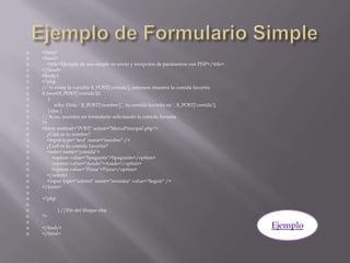 Ejemplo de Formulario Simple<html><head>    <title>Ejemplo de uso simple en envío y recepción de parámetros con PHP</title></head><body><?php// Si existe la variable $_POST['comida'], entonces muestra la comida favoritaif (isset($_POST['comida']))      {          echo 'Hola, '.$_POST['nombre'].', tu comida favorita es: '. $_POST['comida'];     } else { // Si no, muestra un formulario solicitando la comida favorita?><formmethod="POST" action="MenuPrincipal.php">    ¿Cuál es tu nombre?    <input type="text" name="nombre" />    ¿Cuál es tu comida favorita?    <selectname="comida">        <optionvalue="Spaguetis">Spaguetis</option>        <optionvalue="Asado">Asado</option>        <optionvalue="Pizza">Pizza</option>    </select>    <input type="submit" name="muestra" value="Seguir" /></form><?php             } //Fin del bloque else?></body></html>Ejemplo