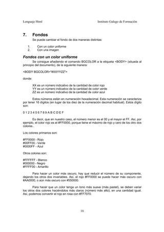 Lenguaje Html Instituto Galego de Formación
16
7. Fondos
Se puede cambiar el fondo de dos maneras distintas:
1. Con un color uniforme
2. Con una imagen
Fondos con un color uniforme
Se consigue añadiendo el comando BGCOLOR a la etiqueta <BODY> (situada al
principio del documento), de la siguiente manera:
<BODY BGCOLOR="#XXYYZZ">
donde:
XX es un número indicativo de la cantidad de color rojo
YY es un número indicativo de la cantidad de color verde
ZZ es un número indicativo de la cantidad de color azul
Estos números están en numeración hexadecimal. Esta numeración se caracteriza
por tener 16 dígitos (en lugar de los diez de la numeración decimal habitual). Estos dígito
son:
0 1 2 3 4 5 6 7 8 9 A B C D E F
Es decir, que en nuestro caso, el número menor es el 00 y el mayor el FF. Así, por
ejemplo, el color rojo es el #FF0000, porque tiene el máximo de rojo y cero de los otro dos
colores .
Los colores primarios son:
#FF0000 - Rojo
#00FF00 - Verde
#0000FF - Azul
Otros colores son:
#FFFFFF - Blanco
#000000 - Negro
#FFFF00 - Amarillo
Para hacer un color más oscuro, hay que reducir el número de su componente,
dejando los otros dos invariables. Así, el rojo #FF0000 se puede hacer más oscuro con
#AA0000, o aún más oscuro con #550000.
Para hacer que un color tenga un tono más suave (más pastel), se deben variar
los otros dos colores haciéndolos más claros (número más alto), en una cantidad igual.
Así, podemos convertir el rojo en rosa con #FF7070.
 