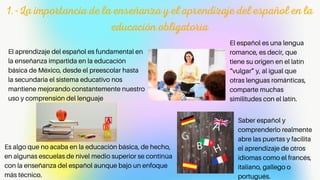 1.-La importancia de la enseñanza y el aprendizaje del español en la
educación obligatoria
El español es una lengua
romance, es decir, que
tiene su origen en el latín
“vulgar” y, al igual que
otras lenguas románticas,
comparte muchas
similitudes con el latín.
El aprendizaje del español es fundamental en
la enseñanza impartida en la educación
básica de México, desde el preescolar hasta
la secundaria el sistema educativo nos
mantiene mejorando constantemente nuestro
uso y comprensión del lenguaje
Es algo que no acaba en la educación básica, de hecho,
en algunas escuelas de nivel medio superior se continúa
con la enseñanza del español aunque bajo un enfoque
más técnico.
Saber español y
comprenderlo realmente
abre las puertas y facilita
el aprendizaje de otros
idiomas como el francés,
italiano, gallego o
portugués.
 