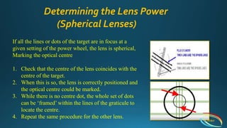 If all the lines or dots of the target are in focus at a
given setting of the power wheel, the lens is spherical,
Marking the optical centre
1. Check that the centre of the lens coincides with the
centre of the target.
2. When this is so, the lens is correctly positioned and
the optical centre could be marked.
3. While there is no centre dot, the whole set of dots
can be ‘framed’ within the lines of the graticule to
locate the centre.
4. Repeat the same procedure for the other lens.
Determining the Lens Power
(Spherical Lenses)
IIEI&H
 