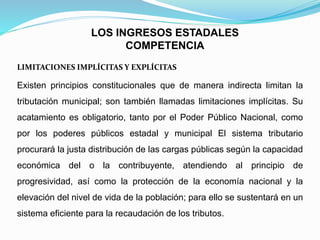 Existen principios constitucionales que de manera indirecta limitan la
tributación municipal; son también llamadas limitaciones implícitas. Su
acatamiento es obligatorio, tanto por el Poder Público Nacional, como
por los poderes públicos estadal y municipal El sistema tributario
procurará la justa distribución de las cargas públicas según la capacidad
económica del o la contribuyente, atendiendo al principio de
progresividad, así como la protección de la economía nacional y la
elevación del nivel de vida de la población; para ello se sustentará en un
sistema eficiente para la recaudación de los tributos.
LOS INGRESOS ESTADALES
COMPETENCIA
LIMITACIONES IMPLÍCITAS Y EXPLÍCITAS
 