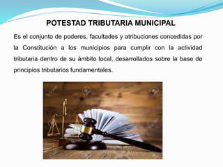Es el conjunto de poderes, facultades y atribuciones concedidas por
la Constitución a los municipios para cumplir con la actividad
tributaria dentro de su ámbito local, desarrollados sobre la base de
principios tributarios fundamentales.
POTESTAD TRIBUTARIA MUNICIPAL
 