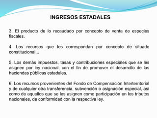 INGRESOS ESTADALES
3. El producto de lo recaudado por concepto de venta de especies
fiscales.
4. Los recursos que les correspondan por concepto de situado
constitucional...
5. Los demás impuestos, tasas y contribuciones especiales que se les
asignen por ley nacional, con el fin de promover el desarrollo de las
haciendas públicas estadales.
6. Los recursos provenientes del Fondo de Compensación Interterritorial
y de cualquier otra transferencia, subvención o asignación especial, así
como de aquellos que se les asignen como participación en los tributos
nacionales, de conformidad con la respectiva ley.
 