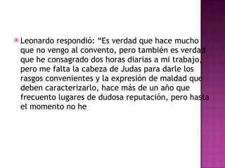 Leonardo respondió: “Es verdad que hace mucho que no vengo al convento, pero también es verdad que he consagrado dos horas diarias a mi trabajo, pero me falta la cabeza de Judas para darle los rasgos convenientes y la expresión de maldad que deben caracterizarlo, hace más de un año que frecuento lugares de dudosa reputación, pero hasta el momento no he  