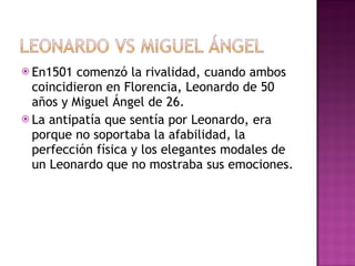 En1501 comenzó la rivalidad, cuando ambos coincidieron en Florencia, Leonardo de 50 años y Miguel Ángel de 26. La antipatía que sentía por Leonardo, era porque no soportaba la afabilidad, la perfección física y los elegantes modales de un Leonardo que no mostraba sus emociones. 